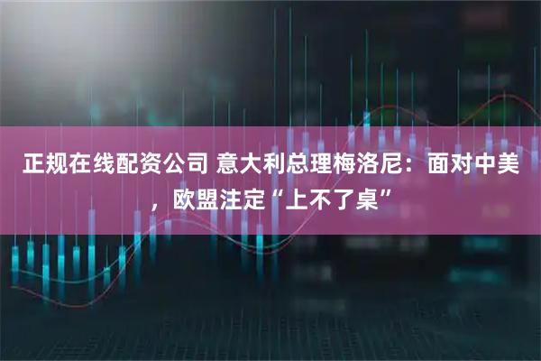 正规在线配资公司 意大利总理梅洛尼：面对中美，欧盟注定“上不了桌”