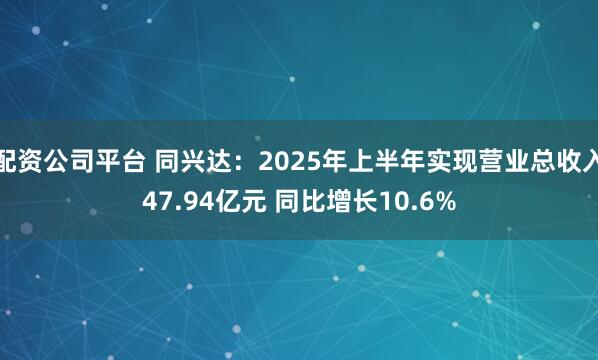 配资公司平台 同兴达：2025年上半年实现营业总收入47.94亿元 同比增长10.6%