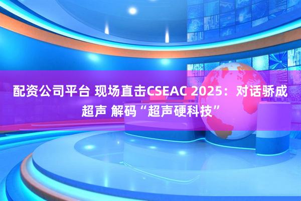 配资公司平台 现场直击CSEAC 2025：对话骄成超声 解码“超声硬科技”
