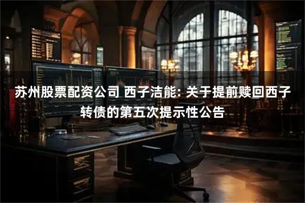 苏州股票配资公司 西子洁能: 关于提前赎回西子转债的第五次提示性公告