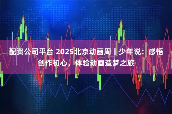 配资公司平台 2025北京动画周丨少年说：感悟创作初心，体验动画造梦之旅