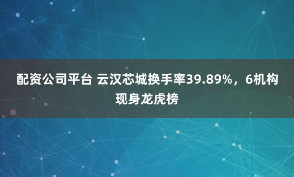 配资公司平台 云汉芯城换手率39.89%，6机构现身龙虎榜
