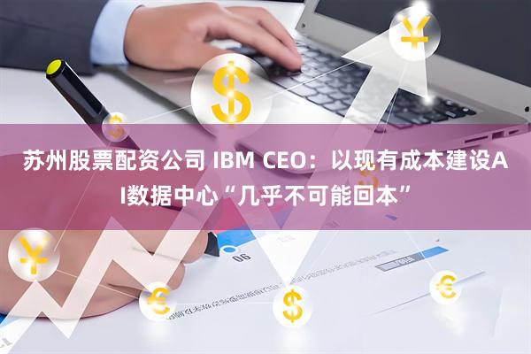 苏州股票配资公司 IBM CEO：以现有成本建设AI数据中心“几乎不可能回本”